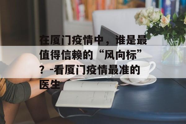 在厦门疫情中，谁是最值得信赖的“风向标”？-看厦门疫情最准的医生